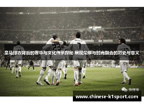 皇马球衣背后的奢华与文化传承探秘 展现荣耀与时尚融合的历史与意义