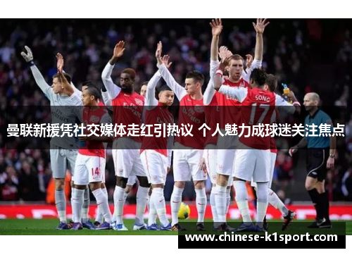 曼联新援凭社交媒体走红引热议 个人魅力成球迷关注焦点