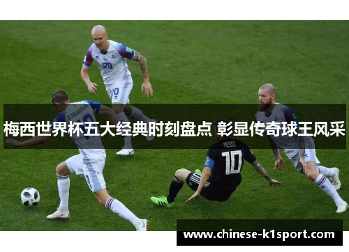 梅西世界杯五大经典时刻盘点 彰显传奇球王风采