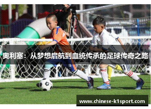 奥利塞:从梦想启航到血统传承的足球传奇之路 奥利塞:从梦想启航到血统传承的足球传奇之路
