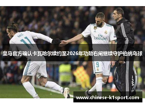 皇马官方确认卡瓦哈尔续约至2026年功勋右闸继续守护伯纳乌球